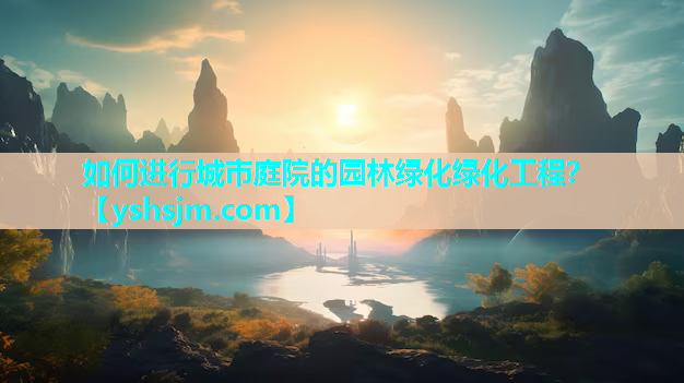 如何進行城市庭院的園林綠化綠化工程？